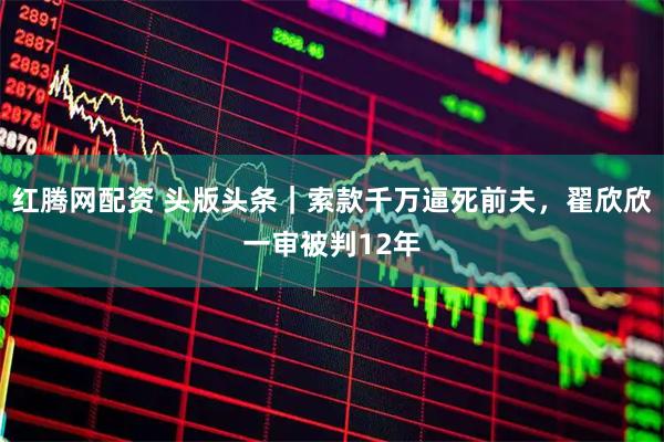 红腾网配资 头版头条｜索款千万逼死前夫，翟欣欣一审被判12年