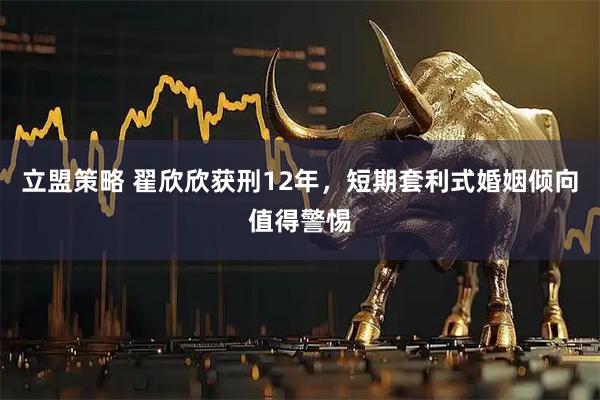 立盟策略 翟欣欣获刑12年，短期套利式婚姻倾向值得警惕