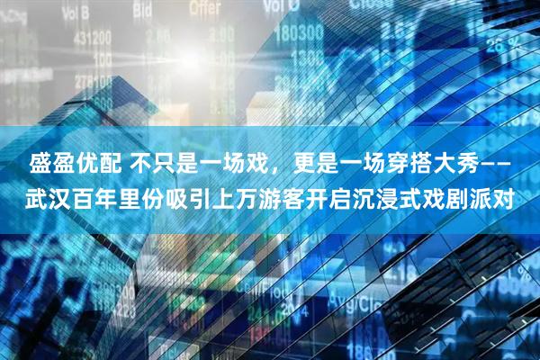 盛盈优配 不只是一场戏，更是一场穿搭大秀——武汉百年里份吸引上万游客开启沉浸式戏剧派对