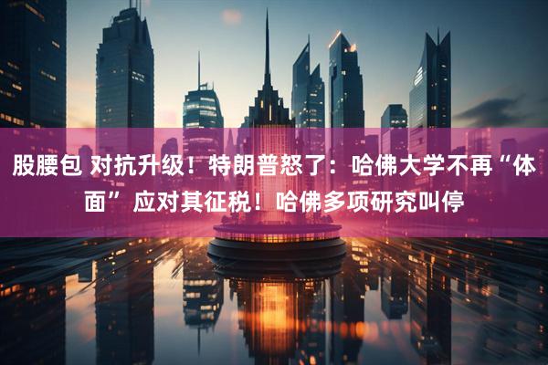 股腰包 对抗升级！特朗普怒了：哈佛大学不再“体面” 应对其征税！哈佛多项研究叫停