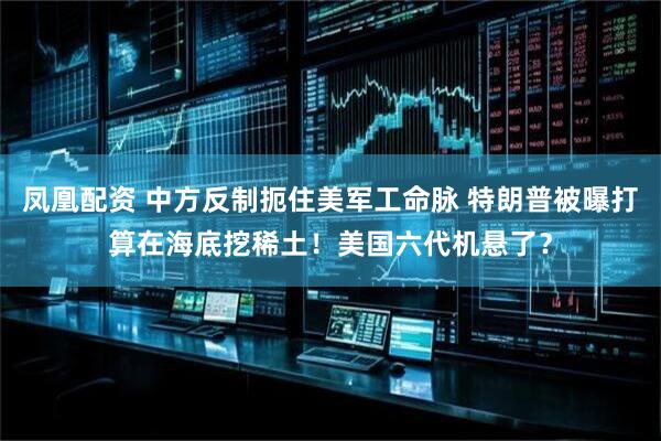 凤凰配资 中方反制扼住美军工命脉 特朗普被曝打算在海底挖稀土！美国六代机悬了？