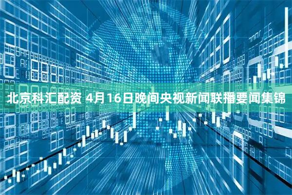 北京科汇配资 4月16日晚间央视新闻联播要闻集锦