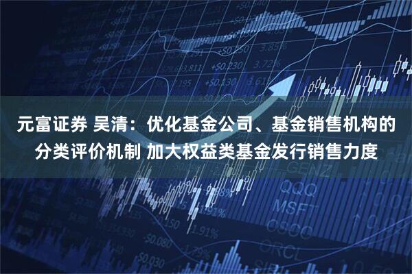 元富证券 吴清：优化基金公司、基金销售机构的分类评价机制 加大权益类基金发行销售力度