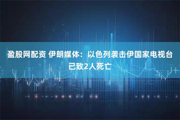 盈股网配资 伊朗媒体：以色列袭击伊国家电视台已致2人死亡