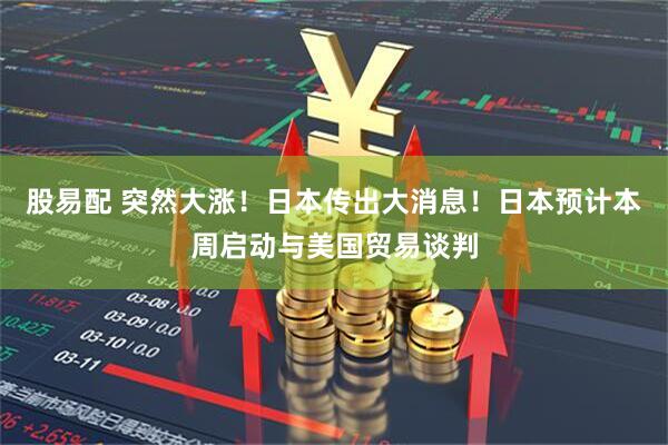 股易配 突然大涨！日本传出大消息！日本预计本周启动与美国贸易谈判
