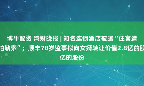 博牛配资 湾财晚报 | 知名连锁酒店被曝“住客遭偷拍勒索”；顺丰78岁监事拟向女婿转让价值2.8亿的股份