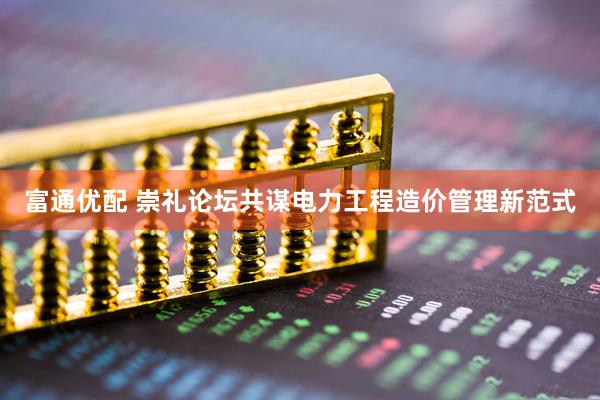 富通优配 崇礼论坛共谋电力工程造价管理新范式