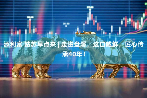 添利富 姑苏早点来 | 走进盘溪，这口咸鲜，匠心传承40年！