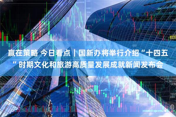 赢在策略 今日看点｜国新办将举行介绍“十四五”时期文化和旅游高质量发展成就新闻发布会