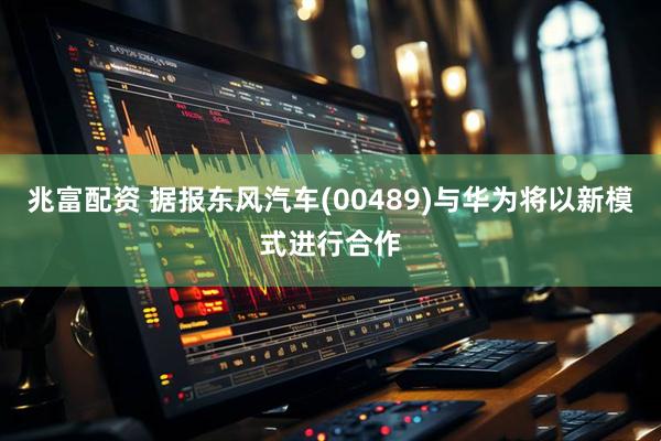 兆富配资 据报东风汽车(00489)与华为将以新模式进行合作