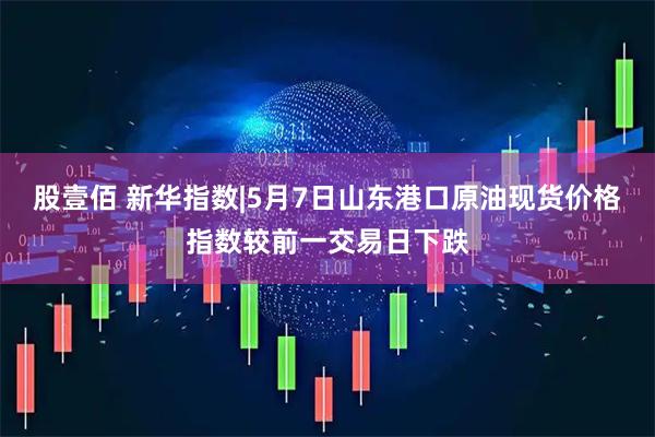 股壹佰 新华指数|5月7日山东港口原油现货价格指数较前一交易日下跌