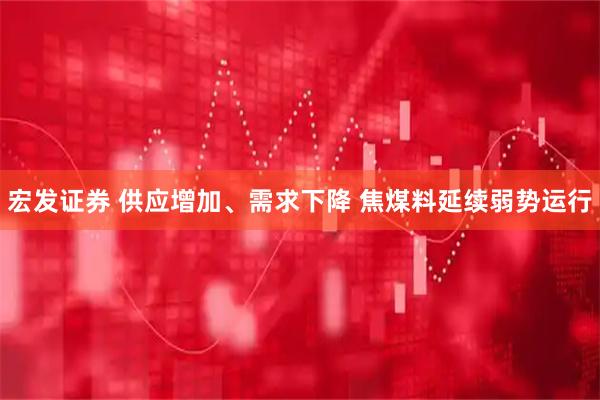 宏发证券 供应增加、需求下降 焦煤料延续弱势运行