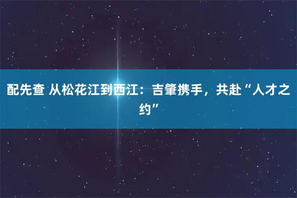 配先查 从松花江到西江:吉肇携手,共赴“人才之约”