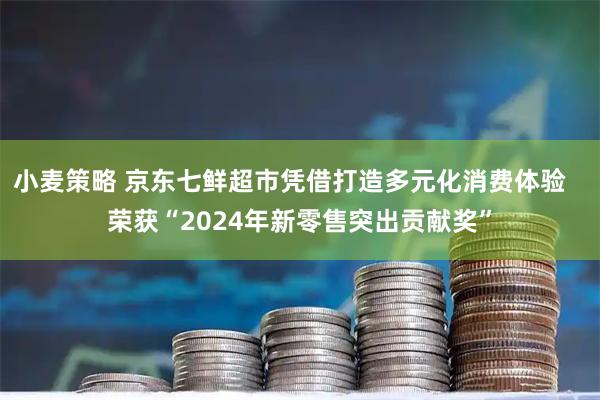 小麦策略 京东七鲜超市凭借打造多元化消费体验   荣获“2024年新零售突出贡献奖”