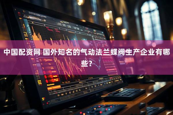 中国配资网 国外知名的气动法兰蝶阀生产企业有哪些？