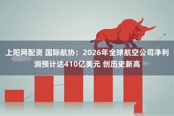 上阳网配资 国际航协：2026年全球航空公司净利润预计达410亿美元 创历史新高