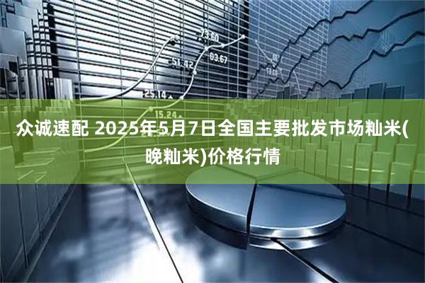 众诚速配 2025年5月7日全国主要批发市场籼米(晚籼米)价格行情