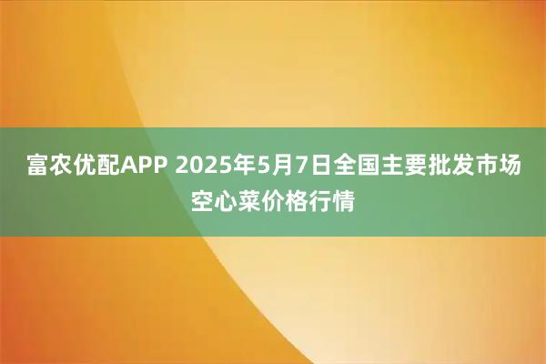 富农优配APP 2025年5月7日全国主要批发市场空心菜价格行情