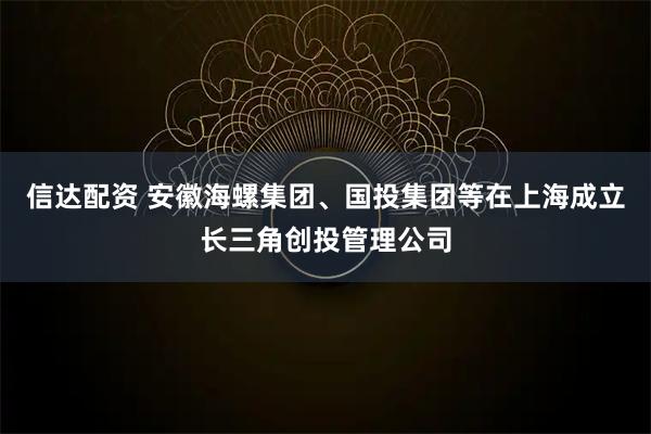 信达配资 安徽海螺集团、国投集团等在上海成立长三角创投管理公司