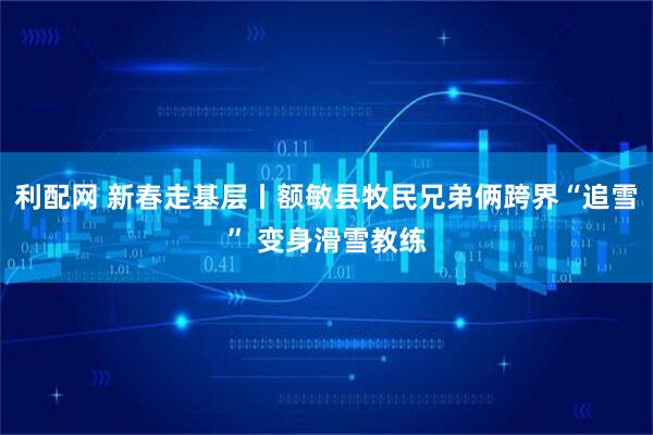 利配网 新春走基层丨额敏县牧民兄弟俩跨界“追雪” 变身滑雪教练