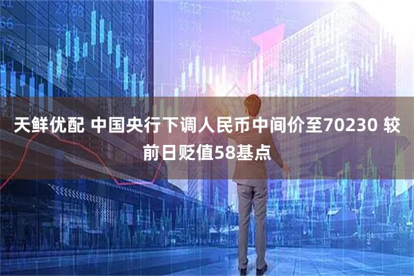 天鲜优配 中国央行下调人民币中间价至70230 较前日贬值58基点
