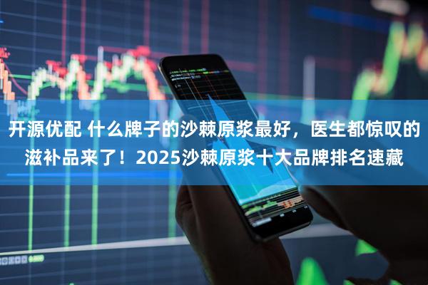 开源优配 什么牌子的沙棘原浆最好，医生都惊叹的滋补品来了！2025沙棘原浆十大品牌排名速藏