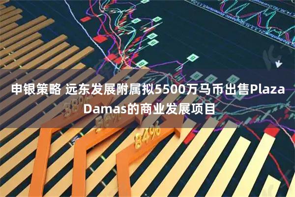 申银策略 远东发展附属拟5500万马币出售Plaza Damas的商业发展项目