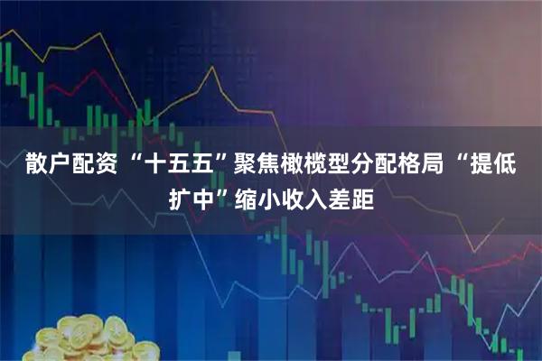 散户配资 “十五五”聚焦橄榄型分配格局 “提低扩中”缩小收入差距