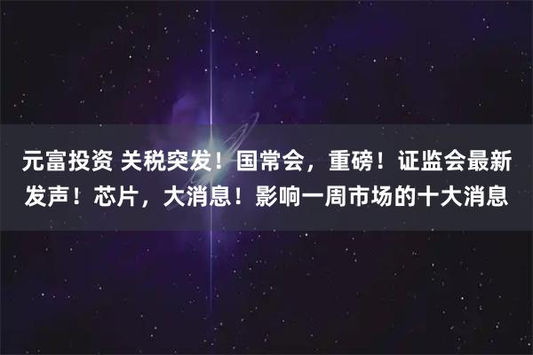 元富投资 关税突发！国常会，重磅！证监会最新发声！芯片，大消息！影响一周市场的十大消息