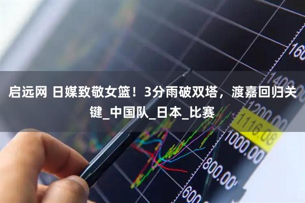 启远网 日媒致敬女篮！3分雨破双塔，渡嘉回归关键_中国队_日本_比赛