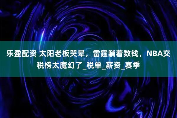 乐盈配资 太阳老板哭晕，雷霆躺着数钱，NBA交税榜太魔幻了_税单_薪资_赛季