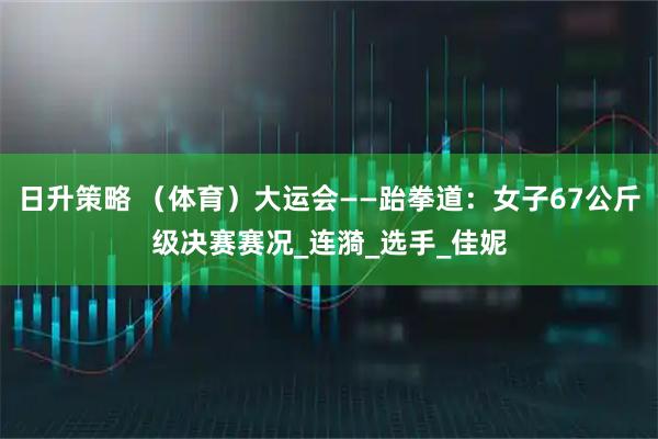 日升策略 (体育)大运会——跆拳道:女子67公斤级决赛赛况_连漪_选手_佳妮