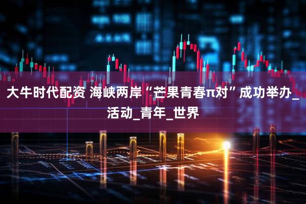 大牛时代配资 海峡两岸“芒果青春π对”成功举办_活动_青年_世界