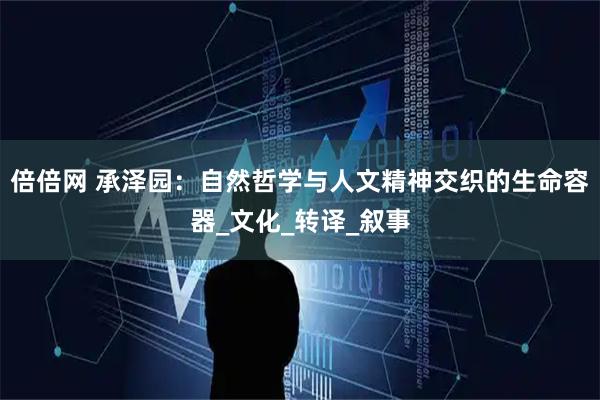 倍倍网 承泽园：自然哲学与人文精神交织的生命容器_文化_转译_叙事