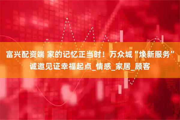 富兴配资端 家的记忆正当时！万众城“焕新服务”诚邀见证幸福起点_情感_家居_顾客