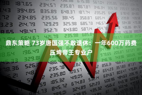 鼎东策略 73岁唐国强不敢退休：一年600万药费压垮帝王专业户