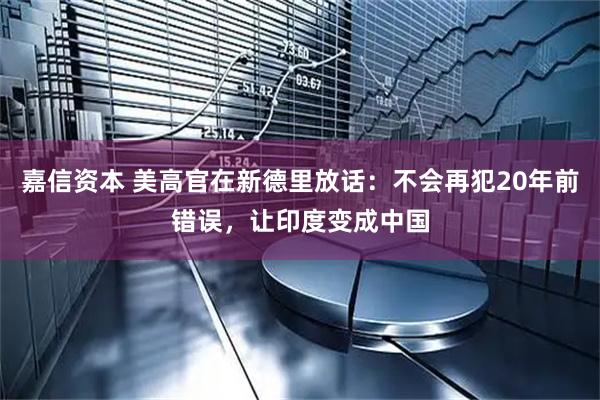 嘉信资本 美高官在新德里放话：不会再犯20年前错误，让印度变成中国