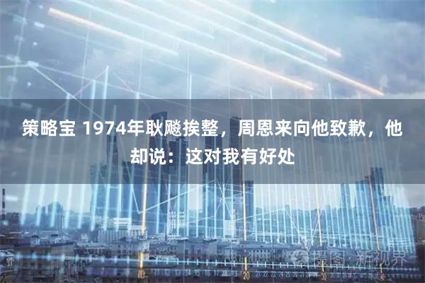 策略宝 1974年耿飚挨整，周恩来向他致歉，他却说：这对我有好处