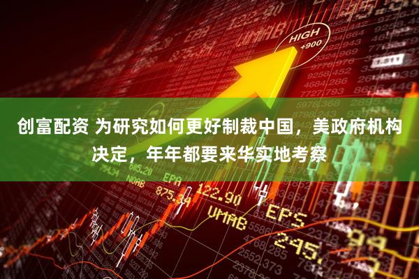 创富配资 为研究如何更好制裁中国，美政府机构决定，年年都要来华实地考察
