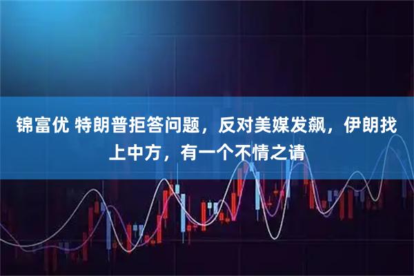 锦富优 特朗普拒答问题,反对美媒发飙,伊朗找上中方,有一个不情之请